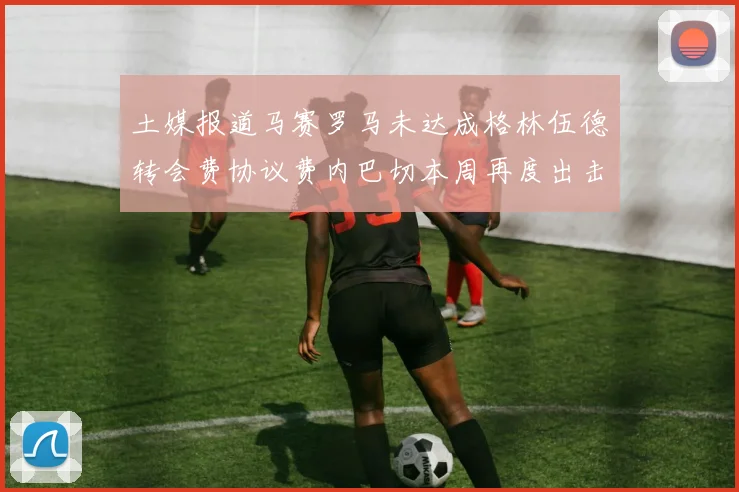 土媒报道马赛罗马未达成格林伍德转会费协议费内巴切本周再度出击