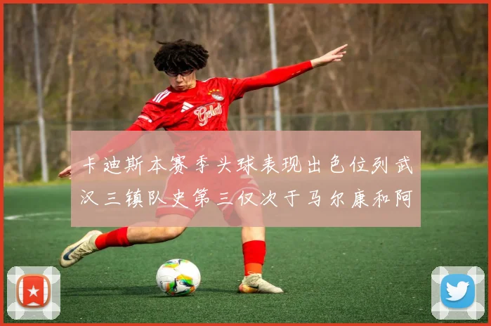 卡迪斯本赛季头球表现出色位列武汉三镇队史第三仅次于马尔康和阿齐兹