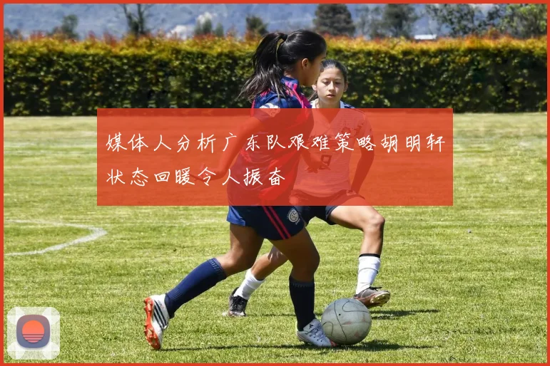 媒体人分析广东队艰难策略胡明轩状态回暖令人振奋