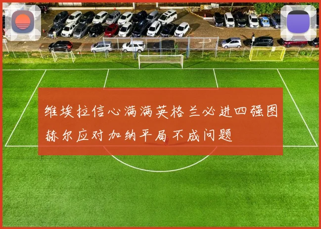 维埃拉信心满满英格兰必进四强图赫尔应对加纳平局不成问题