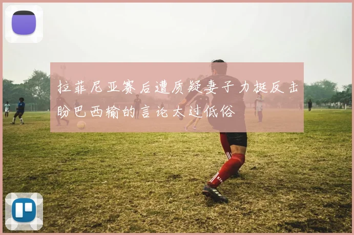 拉菲尼亚赛后遭质疑妻子力挺反击盼巴西输的言论太过低俗