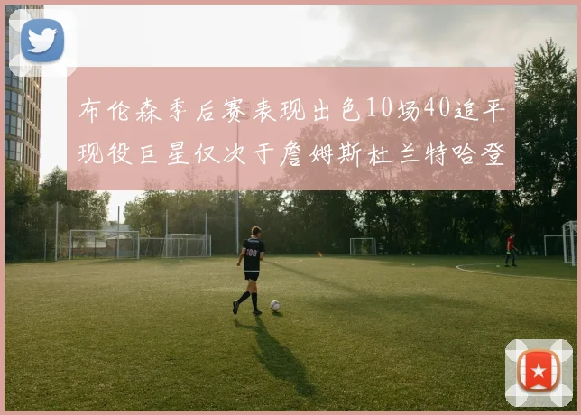 布伦森季后赛表现出色10场40追平现役巨星仅次于詹姆斯杜兰特哈登