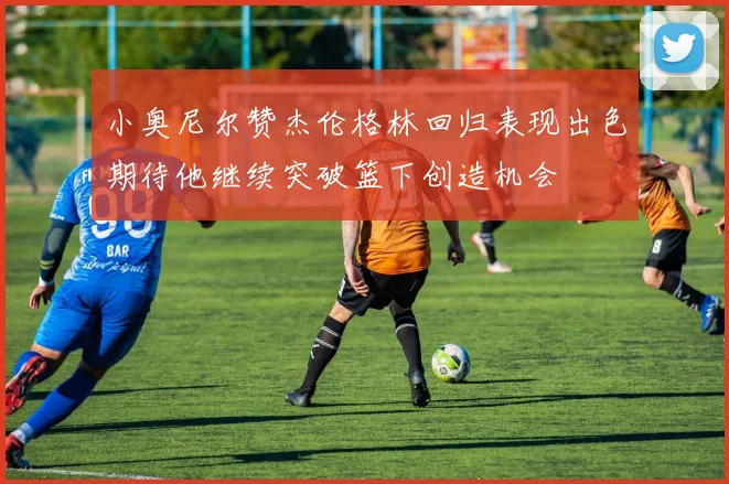 小奥尼尔赞杰伦格林回归表现出色期待他继续突破篮下创造机会