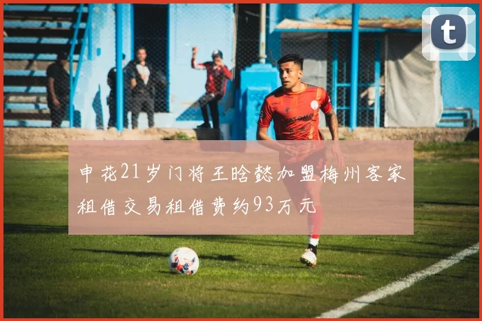 申花21岁门将王晗懿加盟梅州客家租借交易租借费约93万元