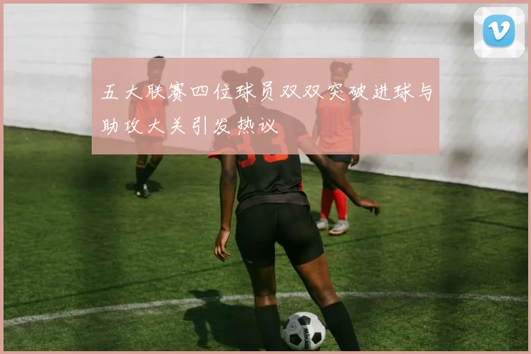五大联赛四位球员双双突破进球与助攻大关引发热议