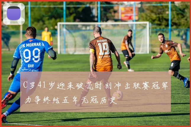 C罗41岁迎来破荒时刻冲击联赛冠军力争终结五年无冠历史