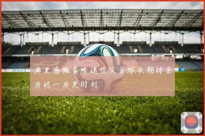 库里感慨黄蜂退役父亲球衣期待亲历这一历史时刻