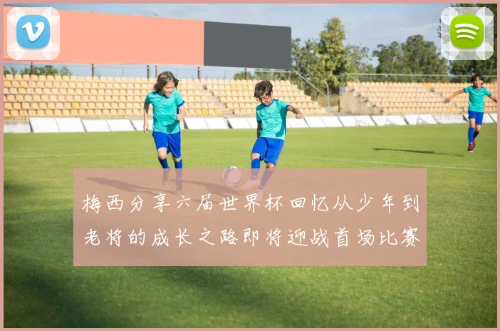 梅西分享六届世界杯回忆从少年到老将的成长之路即将迎战首场比赛