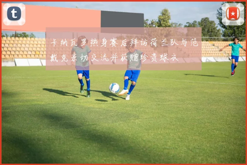 卡纳瓦罗热身赛后拜访荷兰队与范戴克亲切交流并获赠珍贵球衣