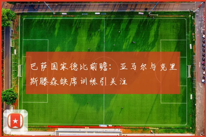 巴萨国家德比前瞻：亚马尔与克里斯滕森缺席训练引关注