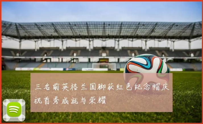 三名前英格兰国脚获红色纪念帽庆祝首秀成就与荣耀