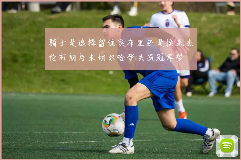 骑士是选择留住莫布里还是换来杰伦布朗与米切尔哈登共筑冠军梦