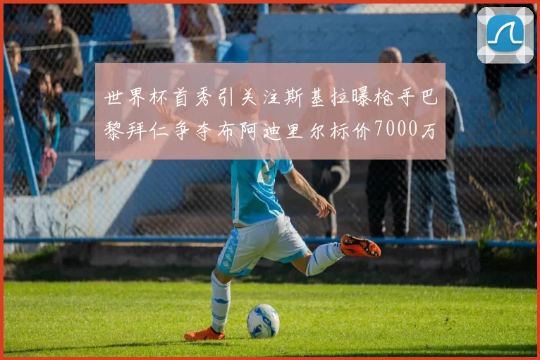 世界杯首秀引关注斯基拉曝枪手巴黎拜仁争夺布阿迪里尔标价7000万欧元