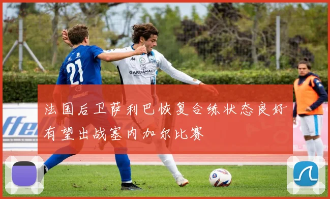法国后卫萨利巴恢复合练状态良好有望出战塞内加尔比赛