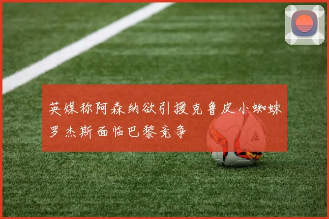 英媒称阿森纳欲引援克鲁皮小蜘蛛罗杰斯面临巴黎竞争