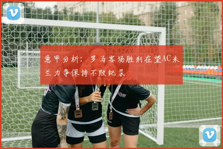 意甲分析：罗马客场胜利在望AC米兰力争保持不败纪录