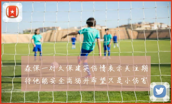 森保一对久保建英伤情表示关注期待他能安全离场并希望只是小伤害