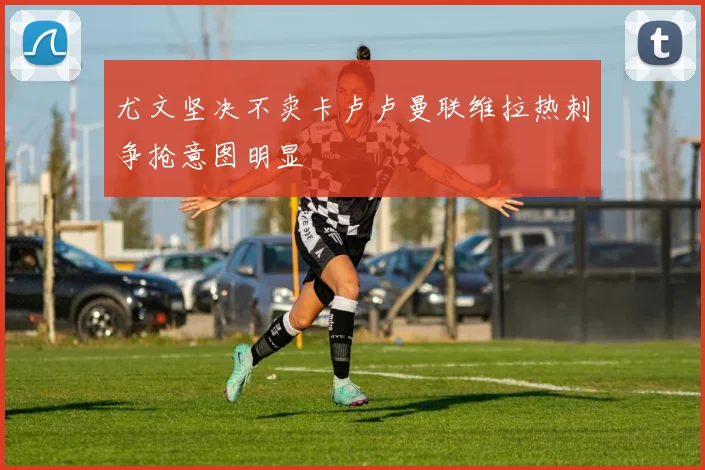 尤文坚决不卖卡卢卢曼联维拉热刺争抢意图明显