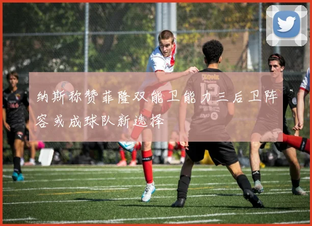 纳斯称赞菲隆双能卫能力三后卫阵容或成球队新选择