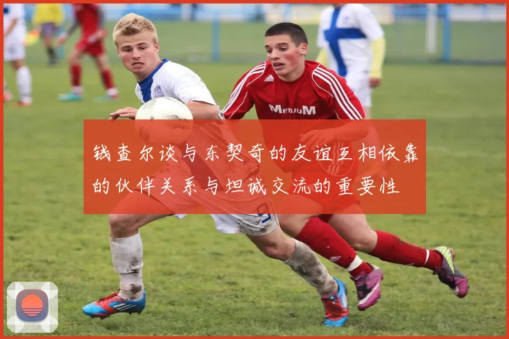 钱查尔谈与东契奇的友谊互相依靠的伙伴关系与坦诚交流的重要性