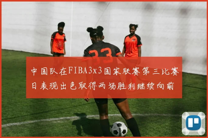 中国队在FIBA3x3国家联赛第三比赛日表现出色取得两场胜利继续向前迈进