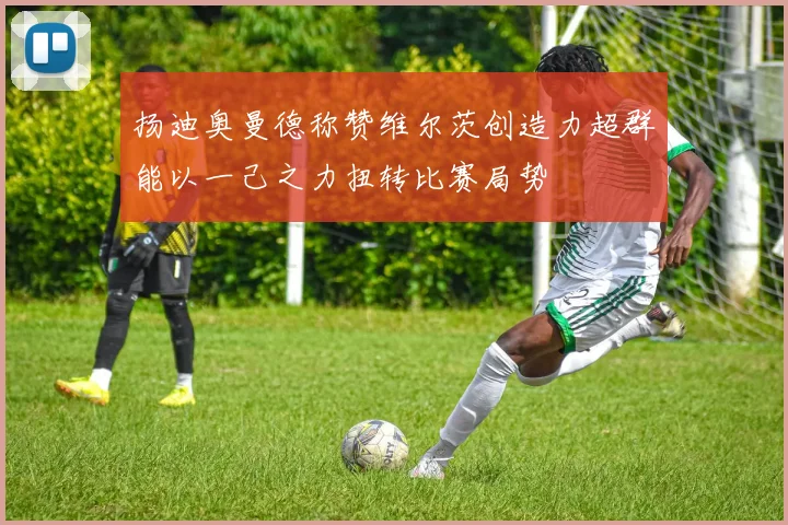 扬迪奥曼德称赞维尔茨创造力超群能以一己之力扭转比赛局势