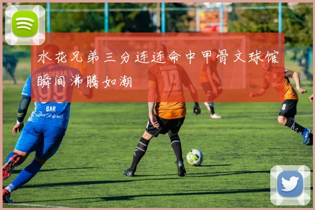 水花兄弟三分连连命中甲骨文球馆瞬间沸腾如潮
