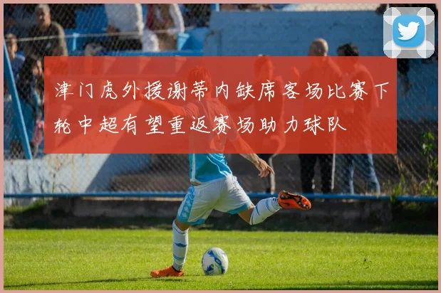 津门虎外援谢蒂内缺席客场比赛下轮中超有望重返赛场助力球队
