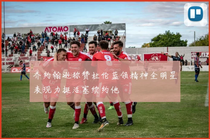 乔约翰逊称赞杜伦蓝领精神全明星表现力挺活塞续约他
